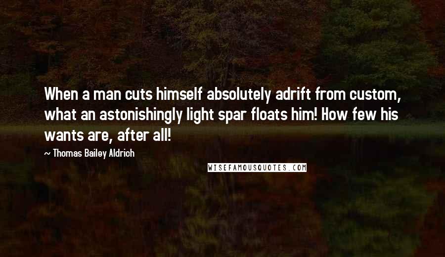 Thomas Bailey Aldrich Quotes: When a man cuts himself absolutely adrift from custom, what an astonishingly light spar floats him! How few his wants are, after all!