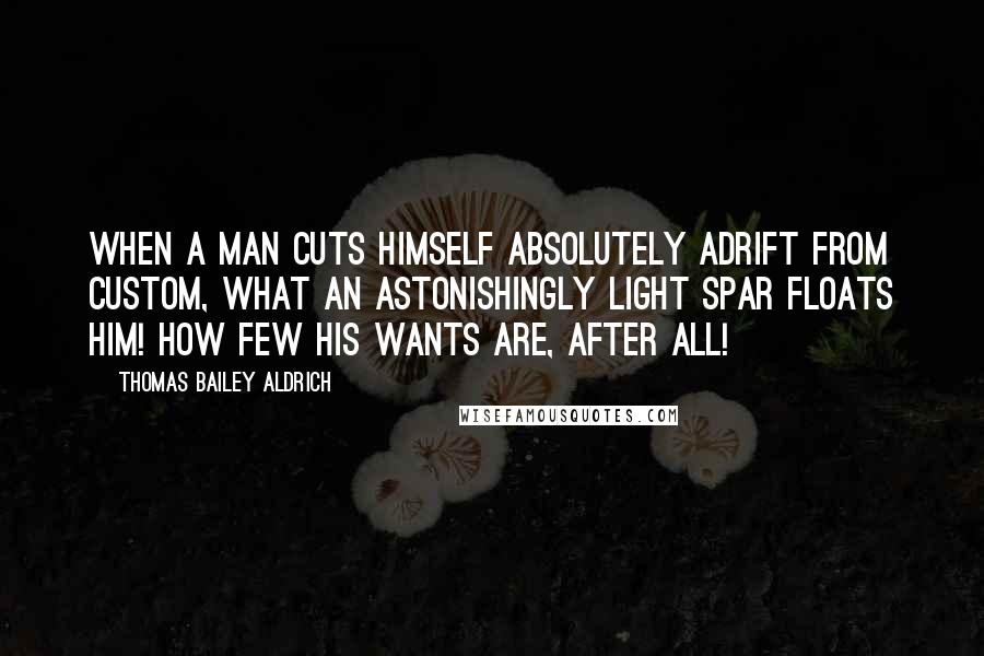 Thomas Bailey Aldrich Quotes: When a man cuts himself absolutely adrift from custom, what an astonishingly light spar floats him! How few his wants are, after all!