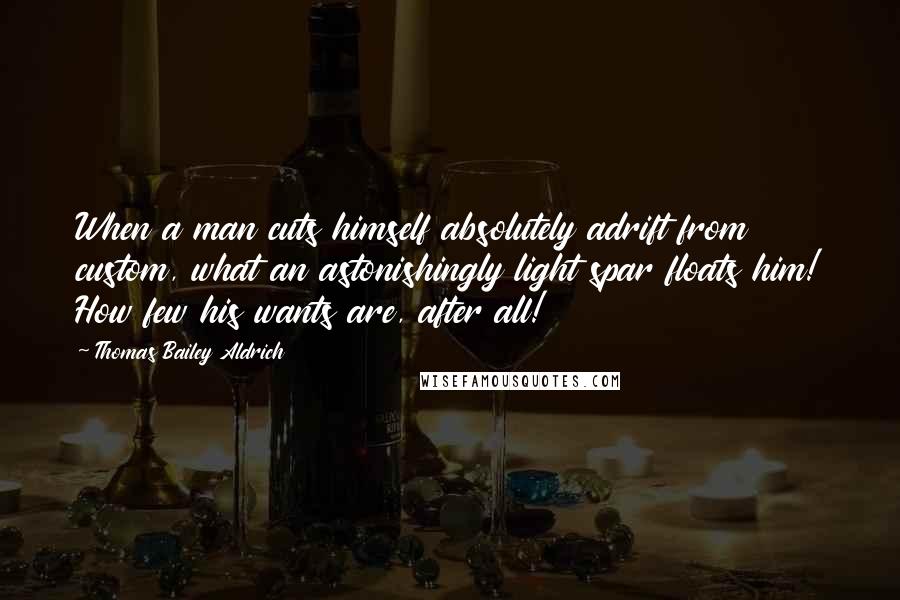 Thomas Bailey Aldrich Quotes: When a man cuts himself absolutely adrift from custom, what an astonishingly light spar floats him! How few his wants are, after all!