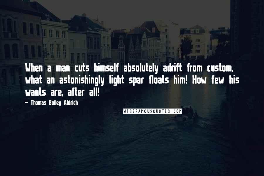 Thomas Bailey Aldrich Quotes: When a man cuts himself absolutely adrift from custom, what an astonishingly light spar floats him! How few his wants are, after all!