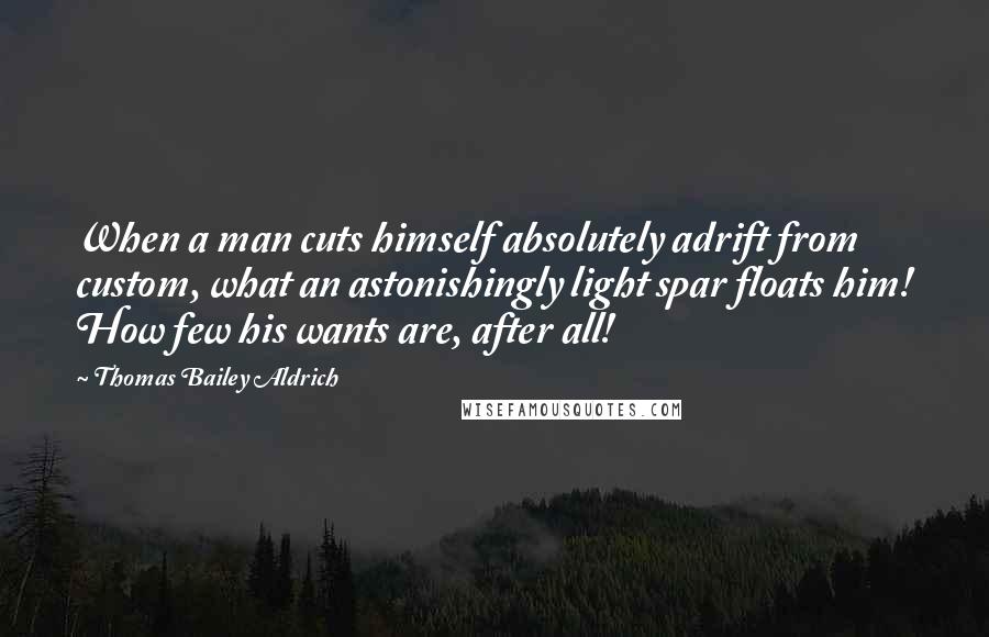 Thomas Bailey Aldrich Quotes: When a man cuts himself absolutely adrift from custom, what an astonishingly light spar floats him! How few his wants are, after all!