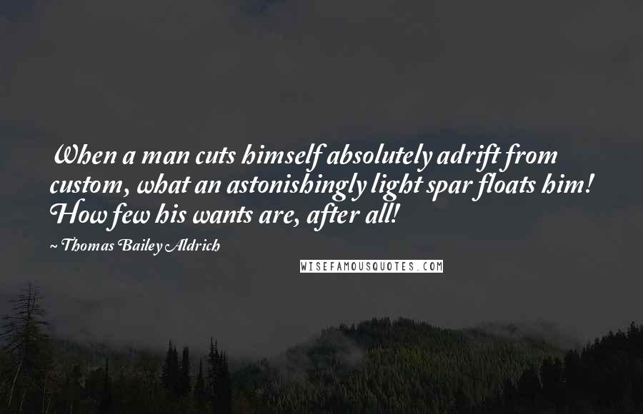 Thomas Bailey Aldrich Quotes: When a man cuts himself absolutely adrift from custom, what an astonishingly light spar floats him! How few his wants are, after all!