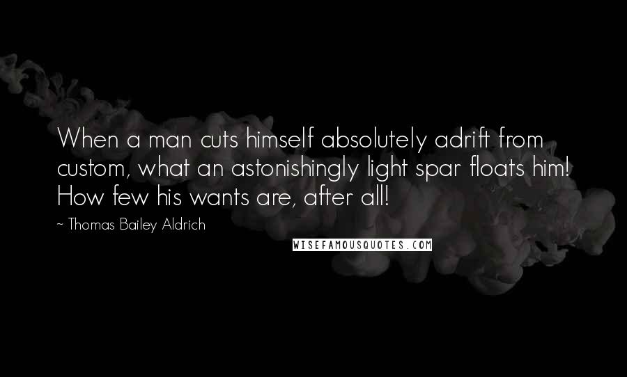 Thomas Bailey Aldrich Quotes: When a man cuts himself absolutely adrift from custom, what an astonishingly light spar floats him! How few his wants are, after all!