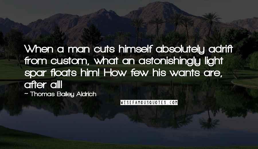 Thomas Bailey Aldrich Quotes: When a man cuts himself absolutely adrift from custom, what an astonishingly light spar floats him! How few his wants are, after all!