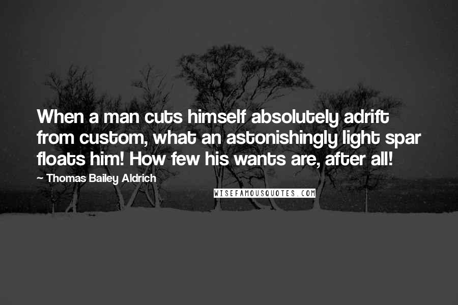 Thomas Bailey Aldrich Quotes: When a man cuts himself absolutely adrift from custom, what an astonishingly light spar floats him! How few his wants are, after all!