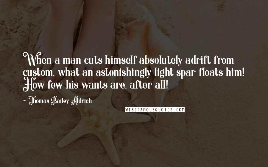 Thomas Bailey Aldrich Quotes: When a man cuts himself absolutely adrift from custom, what an astonishingly light spar floats him! How few his wants are, after all!