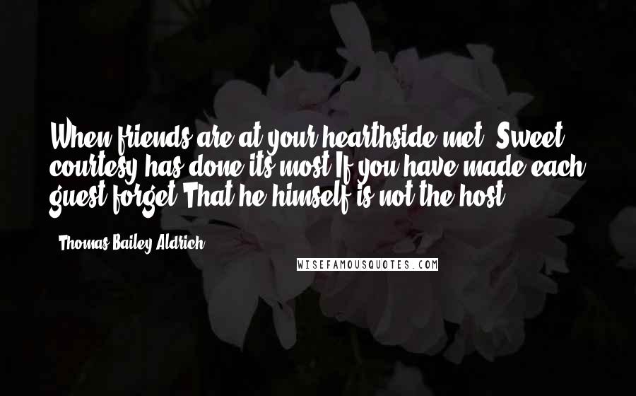 Thomas Bailey Aldrich Quotes: When friends are at your hearthside met, Sweet courtesy has done its most If you have made each guest forget That he himself is not the host.