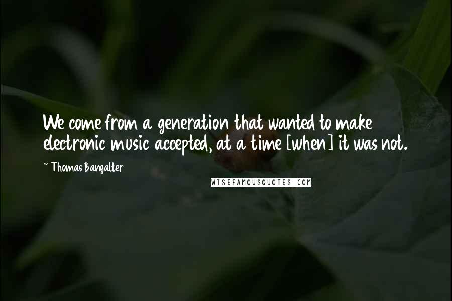 Thomas Bangalter Quotes: We come from a generation that wanted to make electronic music accepted, at a time [when] it was not.