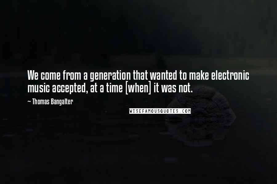 Thomas Bangalter Quotes: We come from a generation that wanted to make electronic music accepted, at a time [when] it was not.