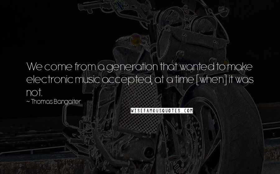 Thomas Bangalter Quotes: We come from a generation that wanted to make electronic music accepted, at a time [when] it was not.