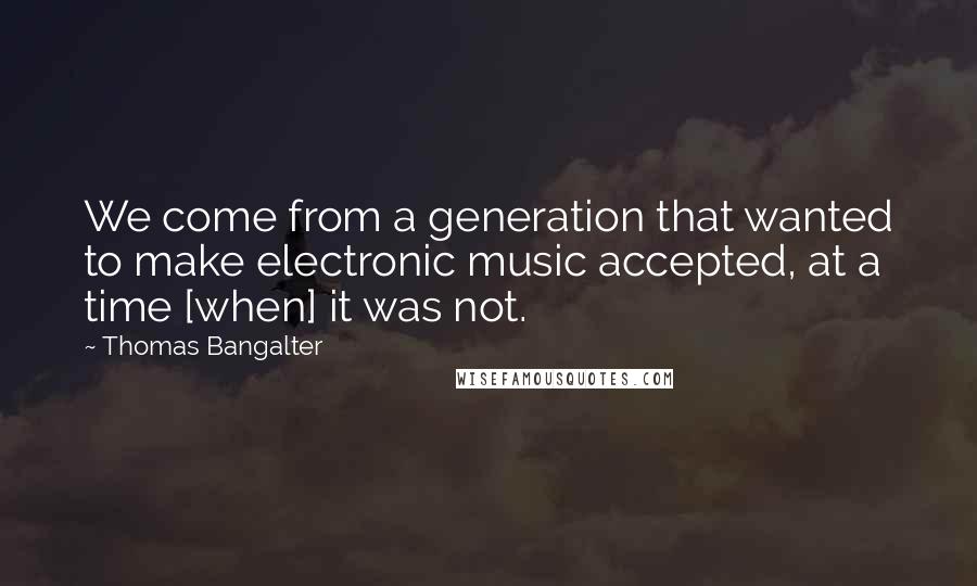Thomas Bangalter Quotes: We come from a generation that wanted to make electronic music accepted, at a time [when] it was not.