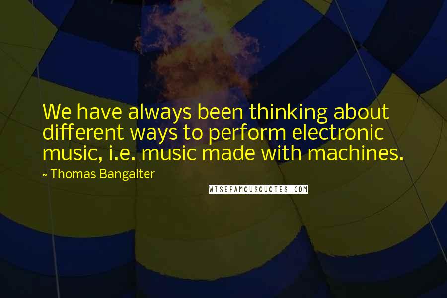 Thomas Bangalter Quotes: We have always been thinking about different ways to perform electronic music, i.e. music made with machines.