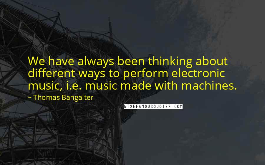 Thomas Bangalter Quotes: We have always been thinking about different ways to perform electronic music, i.e. music made with machines.