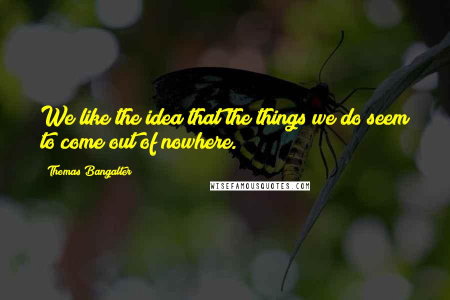 Thomas Bangalter Quotes: We like the idea that the things we do seem to come out of nowhere.