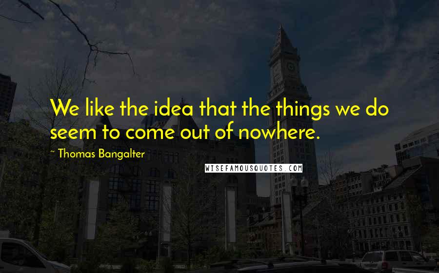 Thomas Bangalter Quotes: We like the idea that the things we do seem to come out of nowhere.