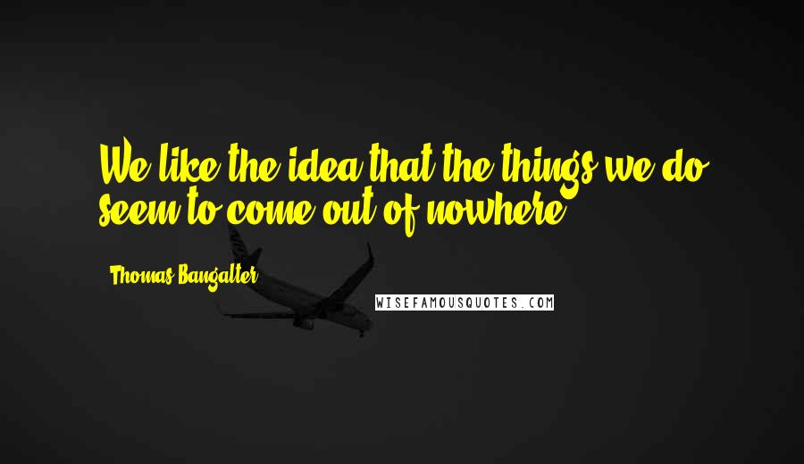 Thomas Bangalter Quotes: We like the idea that the things we do seem to come out of nowhere.