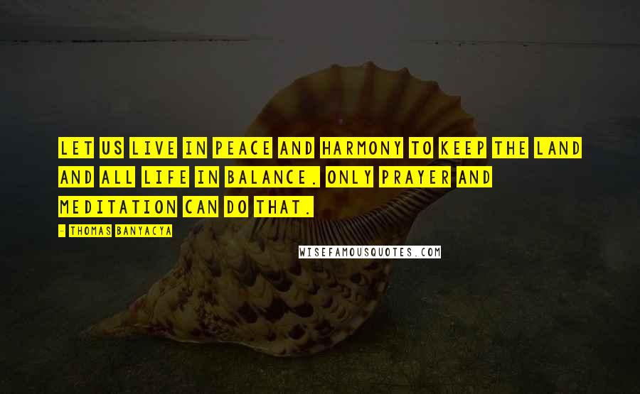 Thomas Banyacya Quotes: Let us live in peace and harmony to keep the land and all life in balance. Only prayer and meditation can do that.