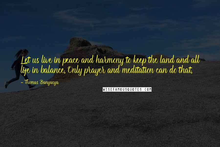 Thomas Banyacya Quotes: Let us live in peace and harmony to keep the land and all life in balance. Only prayer and meditation can do that.