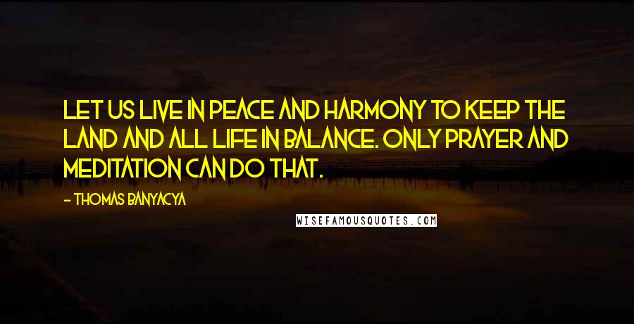 Thomas Banyacya Quotes: Let us live in peace and harmony to keep the land and all life in balance. Only prayer and meditation can do that.