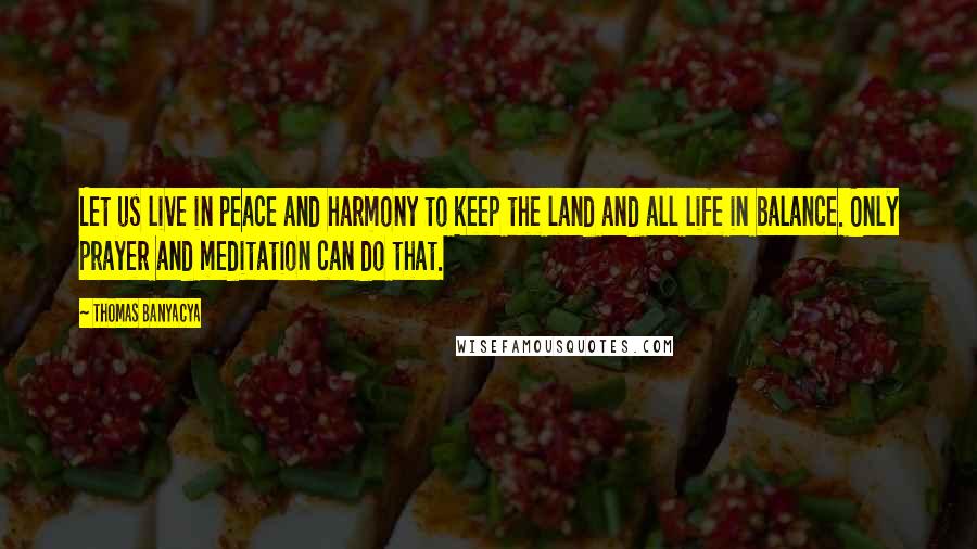 Thomas Banyacya Quotes: Let us live in peace and harmony to keep the land and all life in balance. Only prayer and meditation can do that.