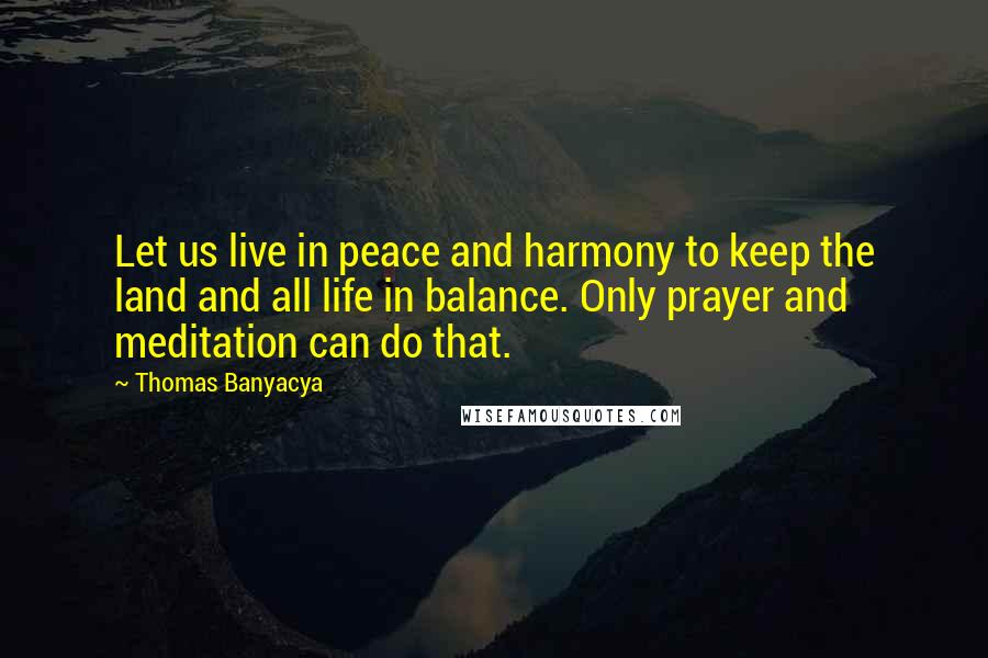Thomas Banyacya Quotes: Let us live in peace and harmony to keep the land and all life in balance. Only prayer and meditation can do that.