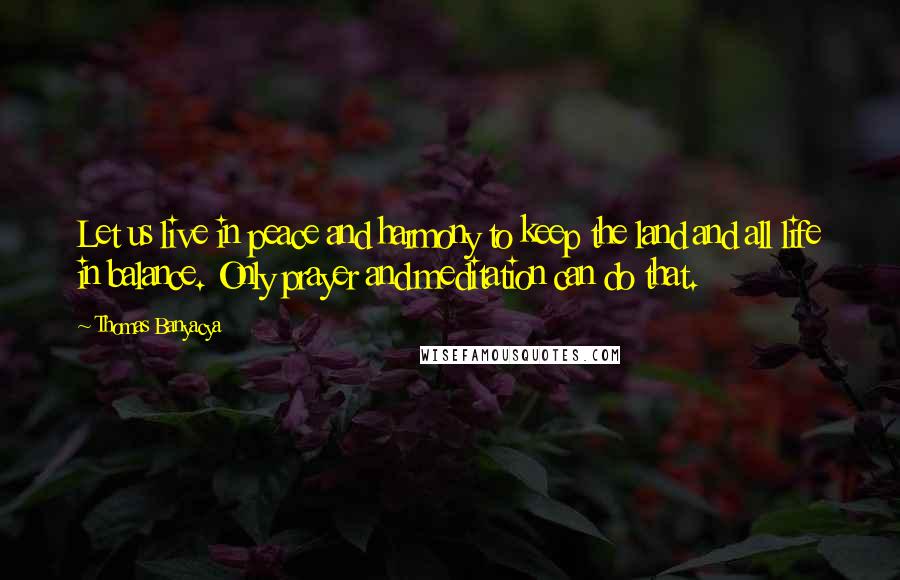 Thomas Banyacya Quotes: Let us live in peace and harmony to keep the land and all life in balance. Only prayer and meditation can do that.