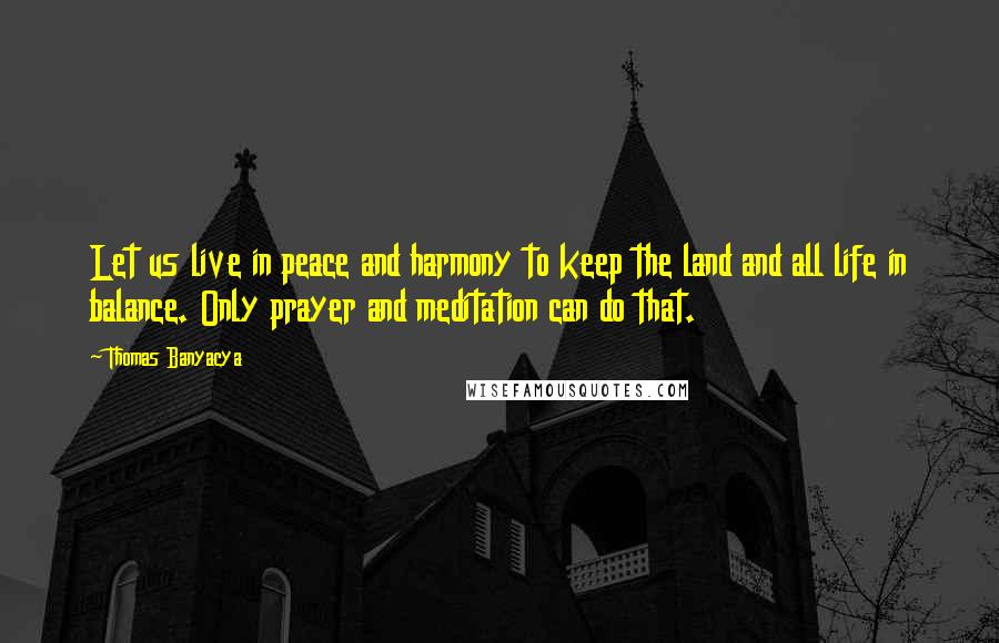 Thomas Banyacya Quotes: Let us live in peace and harmony to keep the land and all life in balance. Only prayer and meditation can do that.