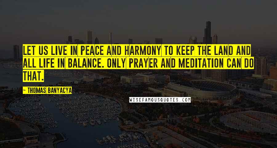 Thomas Banyacya Quotes: Let us live in peace and harmony to keep the land and all life in balance. Only prayer and meditation can do that.