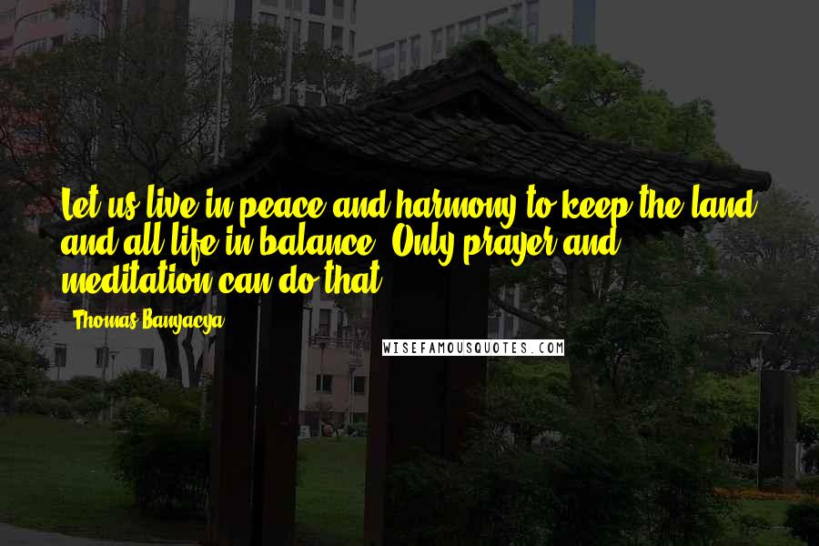 Thomas Banyacya Quotes: Let us live in peace and harmony to keep the land and all life in balance. Only prayer and meditation can do that.