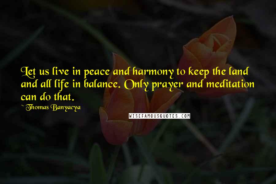 Thomas Banyacya Quotes: Let us live in peace and harmony to keep the land and all life in balance. Only prayer and meditation can do that.