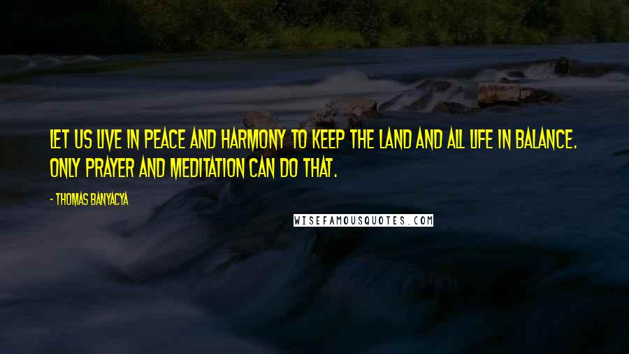 Thomas Banyacya Quotes: Let us live in peace and harmony to keep the land and all life in balance. Only prayer and meditation can do that.