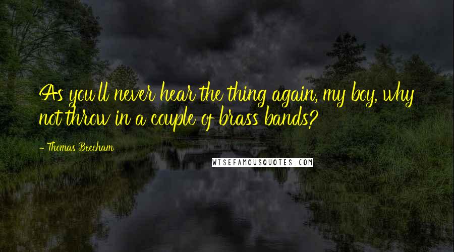 Thomas Beecham Quotes: As you'll never hear the thing again, my boy, why not throw in a couple of brass bands?