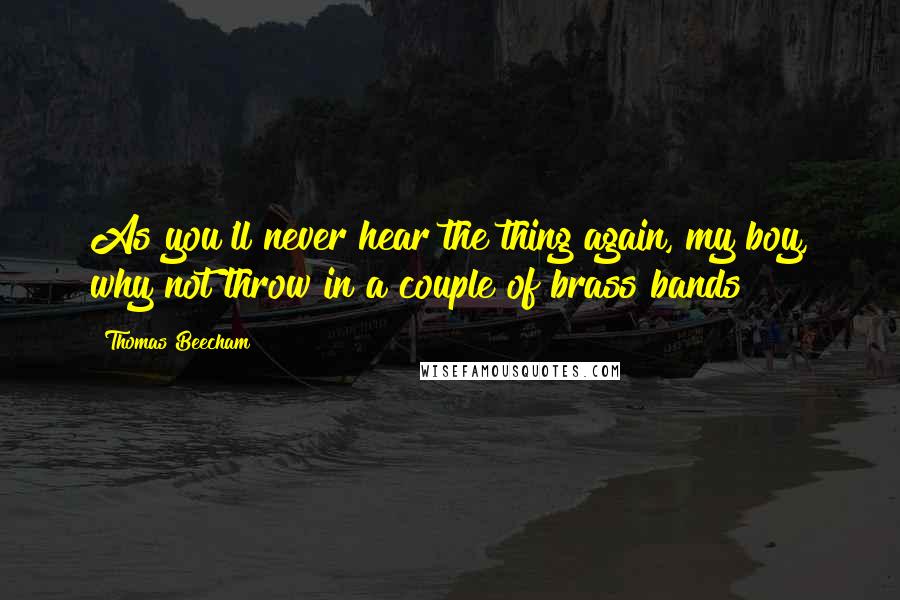 Thomas Beecham Quotes: As you'll never hear the thing again, my boy, why not throw in a couple of brass bands?