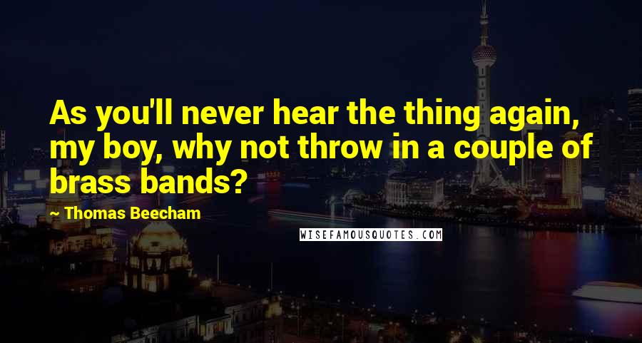 Thomas Beecham Quotes: As you'll never hear the thing again, my boy, why not throw in a couple of brass bands?