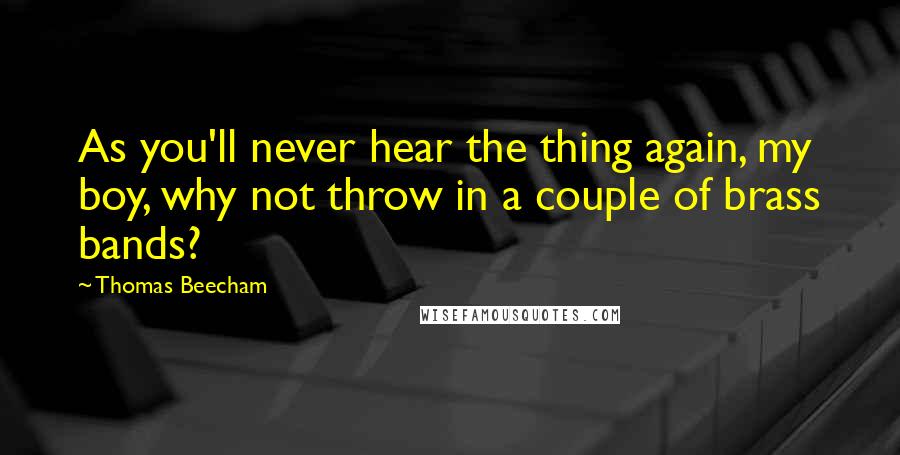 Thomas Beecham Quotes: As you'll never hear the thing again, my boy, why not throw in a couple of brass bands?