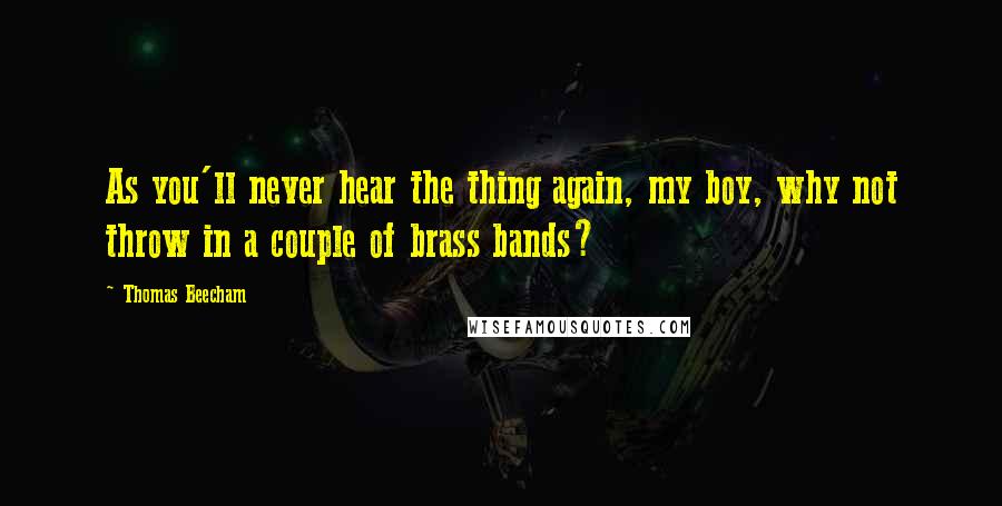 Thomas Beecham Quotes: As you'll never hear the thing again, my boy, why not throw in a couple of brass bands?