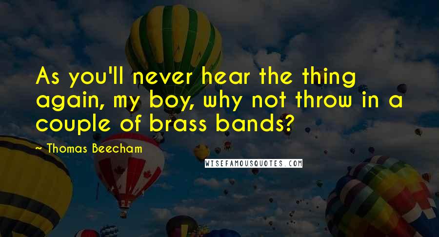Thomas Beecham Quotes: As you'll never hear the thing again, my boy, why not throw in a couple of brass bands?
