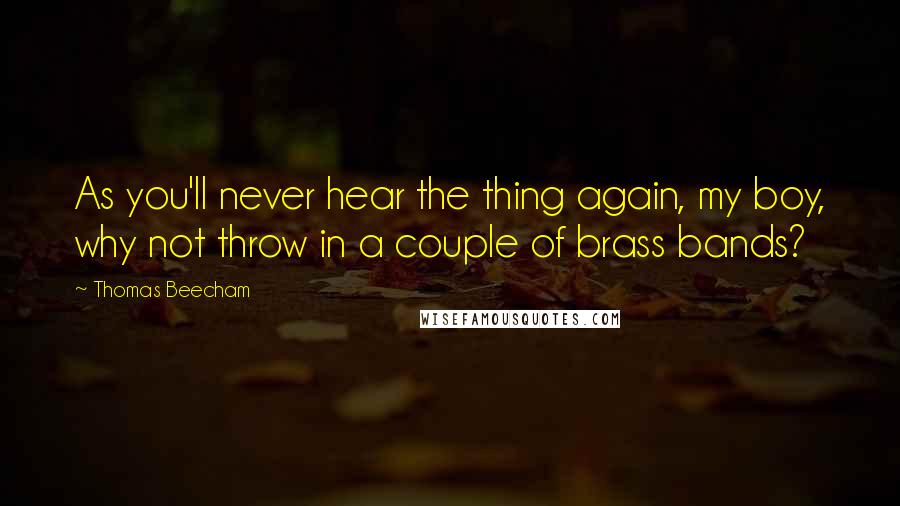 Thomas Beecham Quotes: As you'll never hear the thing again, my boy, why not throw in a couple of brass bands?