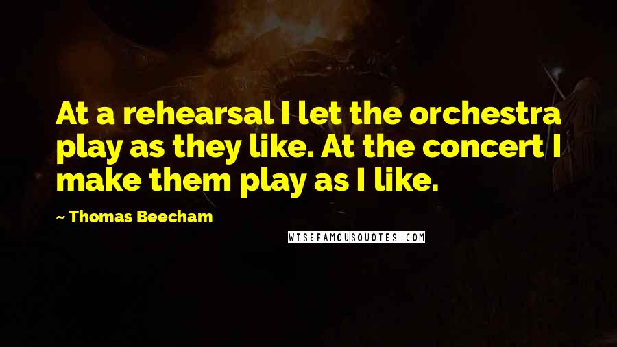 Thomas Beecham Quotes: At a rehearsal I let the orchestra play as they like. At the concert I make them play as I like.