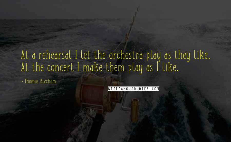 Thomas Beecham Quotes: At a rehearsal I let the orchestra play as they like. At the concert I make them play as I like.