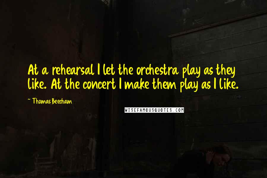 Thomas Beecham Quotes: At a rehearsal I let the orchestra play as they like. At the concert I make them play as I like.