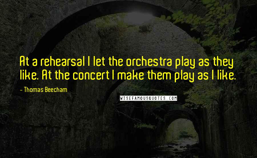 Thomas Beecham Quotes: At a rehearsal I let the orchestra play as they like. At the concert I make them play as I like.