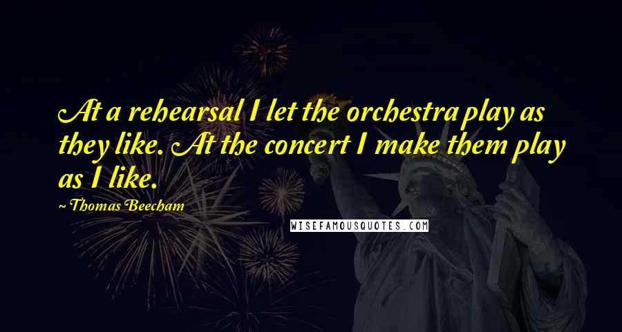 Thomas Beecham Quotes: At a rehearsal I let the orchestra play as they like. At the concert I make them play as I like.