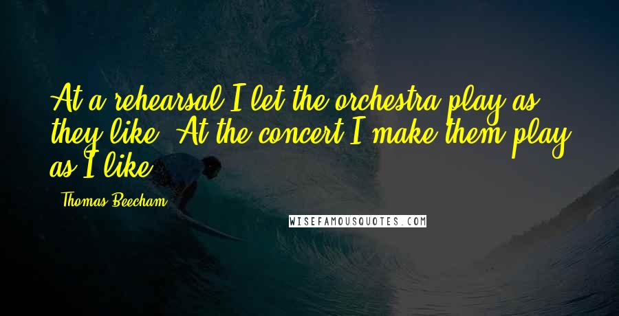 Thomas Beecham Quotes: At a rehearsal I let the orchestra play as they like. At the concert I make them play as I like.