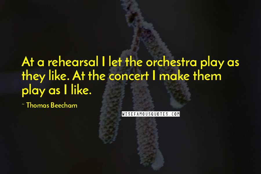 Thomas Beecham Quotes: At a rehearsal I let the orchestra play as they like. At the concert I make them play as I like.