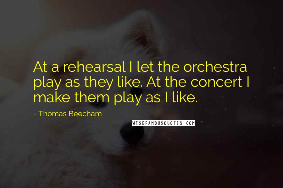 Thomas Beecham Quotes: At a rehearsal I let the orchestra play as they like. At the concert I make them play as I like.