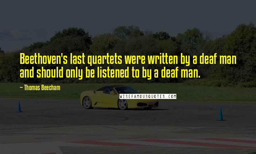 Thomas Beecham Quotes: Beethoven's last quartets were written by a deaf man and should only be listened to by a deaf man.