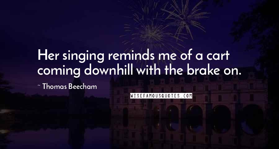 Thomas Beecham Quotes: Her singing reminds me of a cart coming downhill with the brake on.