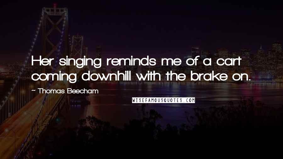 Thomas Beecham Quotes: Her singing reminds me of a cart coming downhill with the brake on.