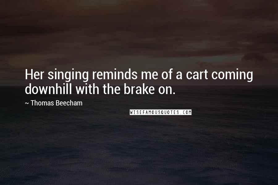 Thomas Beecham Quotes: Her singing reminds me of a cart coming downhill with the brake on.